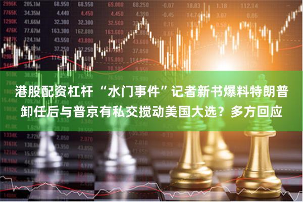 港股配资杠杆 “水门事件”记者新书爆料特朗普卸任后与普京有私交搅动美国大选？多方回应