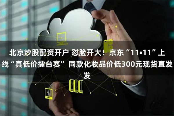 北京炒股配资开户 怼脸开大！京东“11•11”上线“真低价擂台赛” 同款化妆品价低300元现货直发