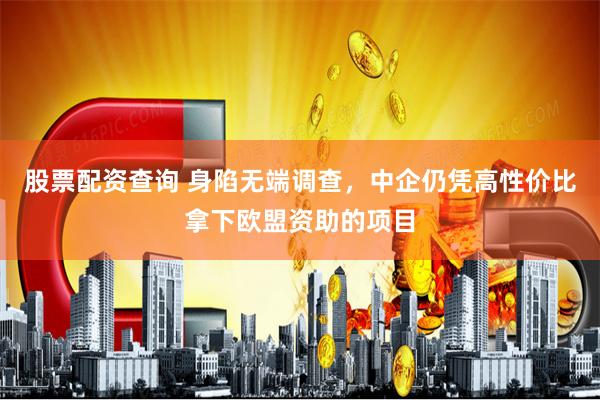 股票配资查询 身陷无端调查，中企仍凭高性价比拿下欧盟资助的项目