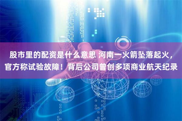 股市里的配资是什么意思 河南一火箭坠落起火，官方称试验故障！背后公司曾创多项商业航天纪录