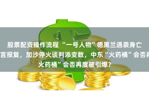 股票配资操作流程 “一号人物”德黑兰遇袭身亡，哈马斯誓言报复，加沙停火谈判添变数，中东“火药桶”会否再度被引爆？