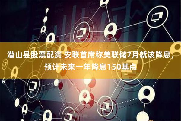 潜山县股票配资 安联首席称美联储7月就该降息，预计未来一年降息150基点