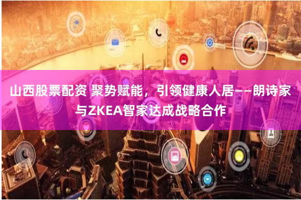 山西股票配资 聚势赋能，引领健康人居——朗诗家与ZKEA智家达成战略合作