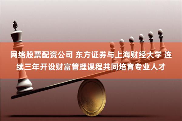 网络股票配资公司 东方证券与上海财经大学 连续三年开设财富管理课程共同培育专业人才