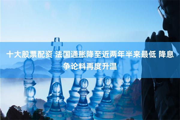 十大股票配资 法国通胀降至近两年半来最低 降息争论料再度升温