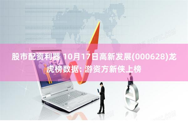 股市配资利器 10月17日高新发展(000628)龙虎榜数据: 游资方新侠上榜
