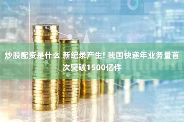 炒股配资是什么 新纪录产生! 我国快递年业务量首次突破1500亿件