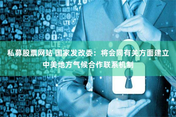 私募股票网站 国家发改委：将会同有关方面建立中美地方气候合作联系机制
