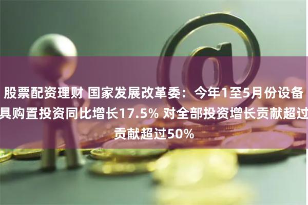 股票配资理财 国家发展改革委：今年1至5月份设备工器具购置投资同比增长17.5% 对全部投资增长贡献超过50%