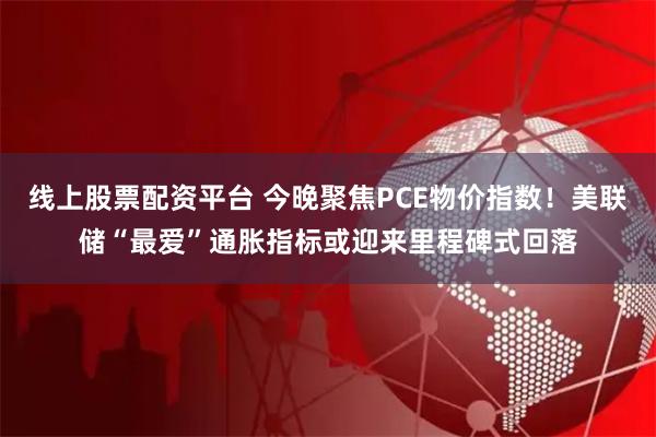 线上股票配资平台 今晚聚焦PCE物价指数！美联储“最爱”通胀指标或迎来里程碑式回落