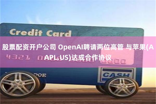 股票配资开户公司 OpenAI聘请两位高管 与苹果(AAPL.US)达成合作协议