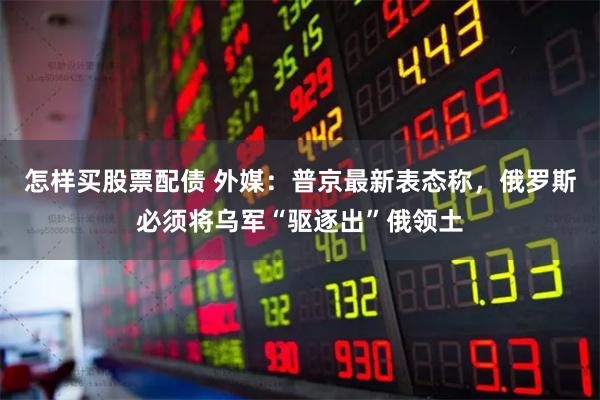 怎样买股票配债 外媒：普京最新表态称，俄罗斯必须将乌军“驱逐出”俄领土