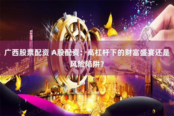 广西股票配资 A股配资：高杠杆下的财富盛宴还是风险陷阱？
