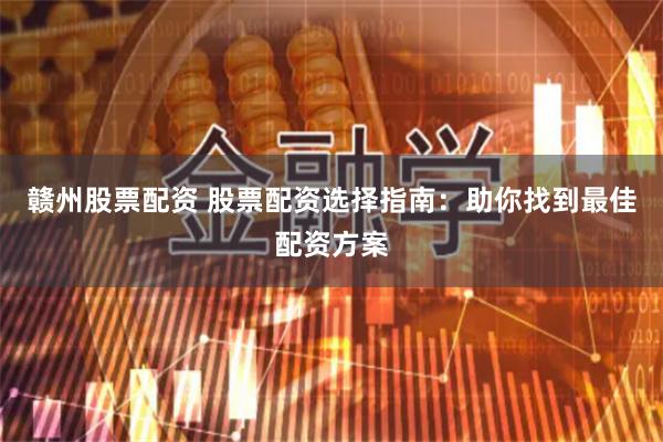 赣州股票配资 股票配资选择指南：助你找到最佳配资方案