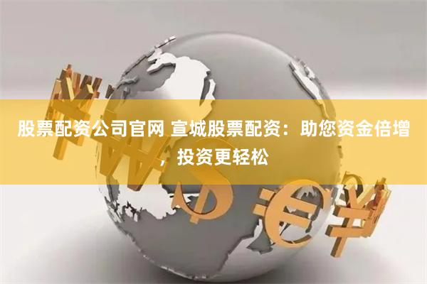 股票配资公司官网 宣城股票配资：助您资金倍增，投资更轻松