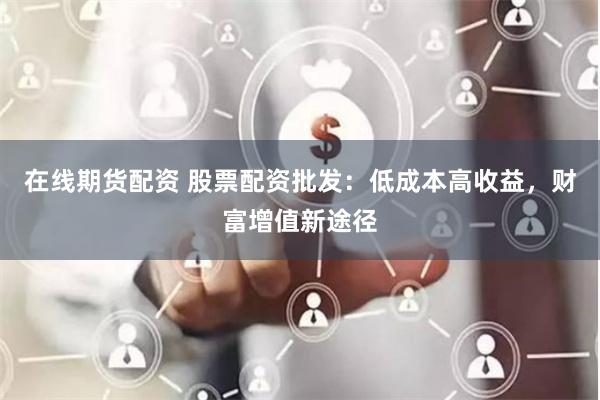 在线期货配资 股票配资批发：低成本高收益，财富增值新途径