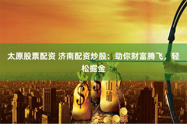 太原股票配资 济南配资炒股：助你财富腾飞，轻松掘金