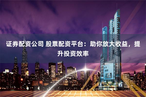 证券配资公司 股票配资平台：助你放大收益，提升投资效率
