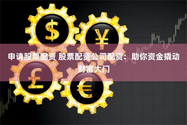 申请股票配资 股票配资公司配资：助你资金撬动财富大门