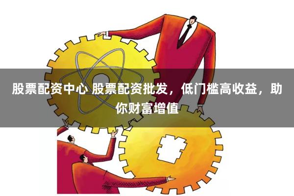股票配资中心 股票配资批发，低门槛高收益，助你财富增值