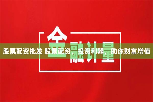 股票配资批发 股票配资，投资利器，助你财富增值