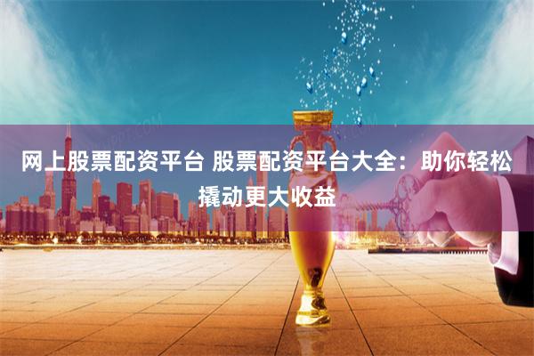 网上股票配资平台 股票配资平台大全：助你轻松撬动更大收益