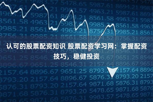 认可的股票配资知识 股票配资学习网：掌握配资技巧，稳健投资