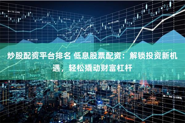 炒股配资平台排名 低息股票配资：解锁投资新机遇，轻松撬动财富杠杆