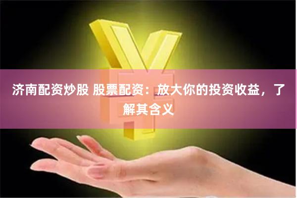 济南配资炒股 股票配资：放大你的投资收益，了解其含义