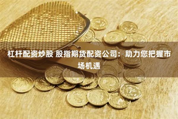 杠杆配资炒股 股指期货配资公司：助力您把握市场机遇