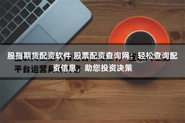 股指期货配资软件 股票配资查询网：轻松查询配资信息，助您投资决策