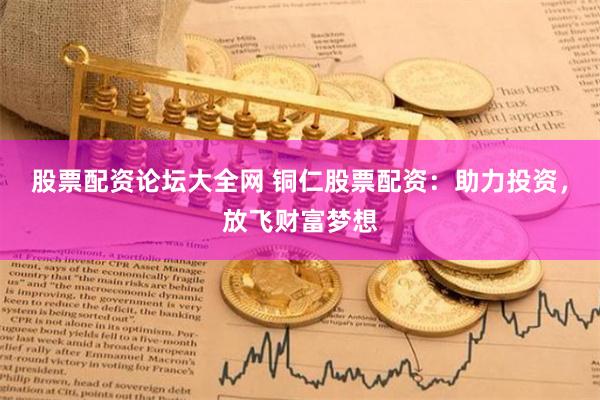 股票配资论坛大全网 铜仁股票配资：助力投资，放飞财富梦想
