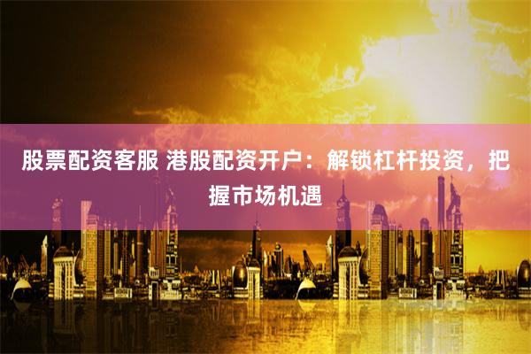 股票配资客服 港股配资开户:解锁杠杆投资,把握市场机遇