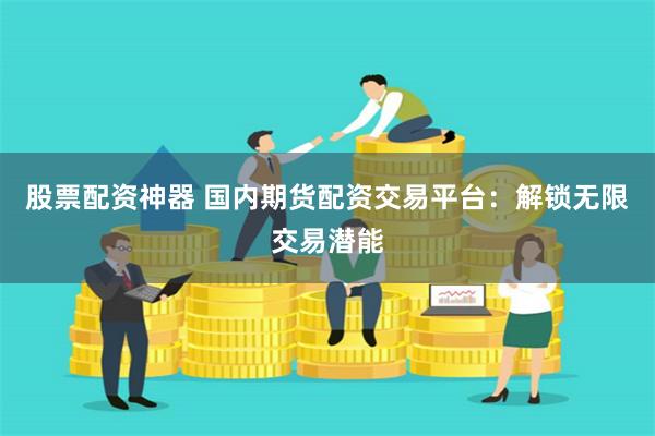 股票配资神器 国内期货配资交易平台：解锁无限交易潜能