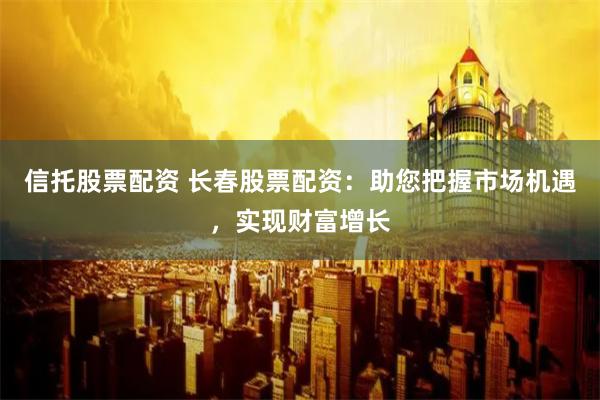 信托股票配资 长春股票配资:助您把握市场机遇,实现财富增长