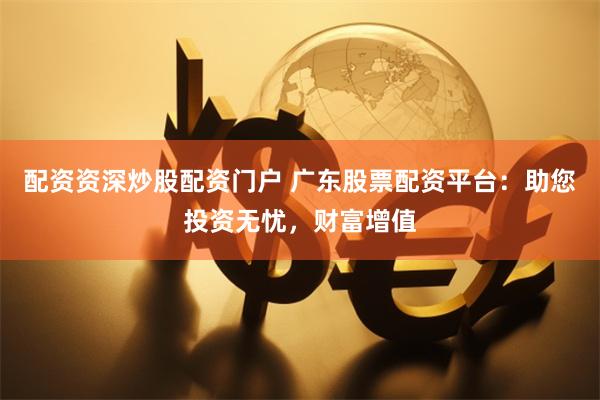 配资资深炒股配资门户 广东股票配资平台:助您投资无忧,财富增值