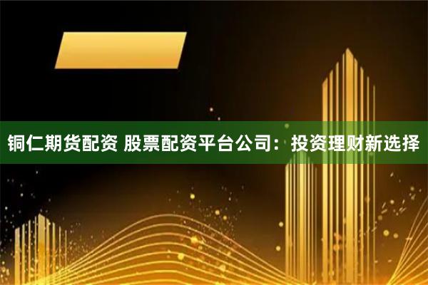 铜仁期货配资 股票配资平台公司:投资理财新选择