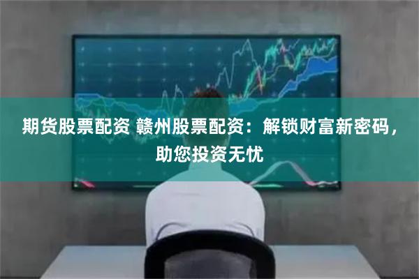 期货股票配资 赣州股票配资:解锁财富新密码,助您投资无忧